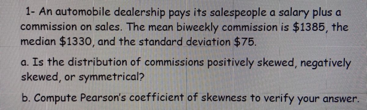 1- An automobile dealership pays its salespeople a salary plus a
commission on sales. The mean biweekly commission is $1385, the
median $1330, and the standard deviation $75.
a. Is the distribution of commissions positively skewed, negatively
skewed, or symmetrical?
b. Compute Pearson's coefficient of skewness to verify your answer.
