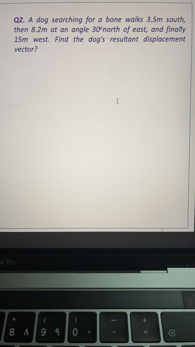 Q2. A dog searching for a bone walks 3.5m south,
then 8.2m at an angle 30°north of east, and finally
15m west. Find the dog's resultant displacement
vector?
ok Pro
)
8 A9 9
+ I|
