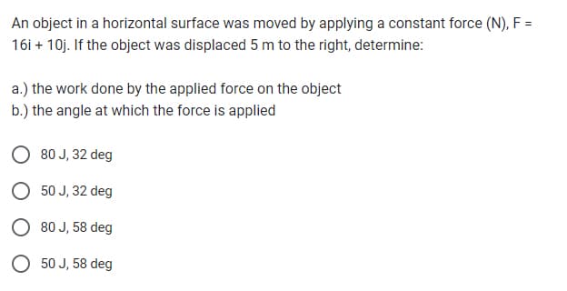 An object in a horizontal surface was moved by applying a constant force (N), F =
16i + 10j. If the object was displaced 5 m to the right, determine:
a.) the work done by the applied force on the object
b.) the angle at which the force is applied
80 J, 32 deg
50 J, 32 deg
80 J, 58 deg
50 J, 58 deg