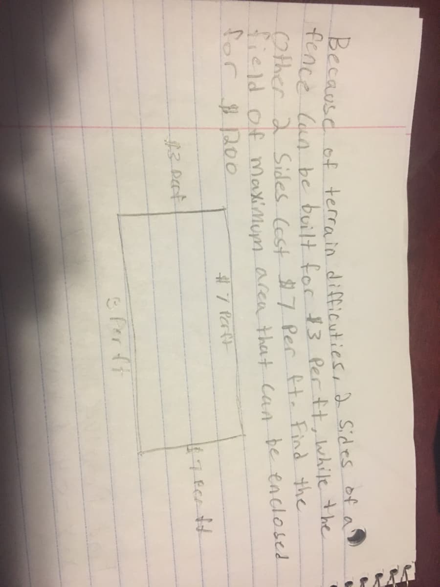 Because
of terrain difficuties, 2 Sides of a
tence Con be built foc $3 Per tt, While the
Other 2 Sides (ost 7 Per tt. Find the
e ld of Maximum area that can be enclosed
for 200
# 7 Parft
