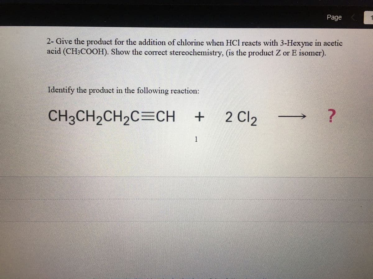 2- Give the product for the addition of chlorine when HCl reacts with 3-Hexyne in acetic
acid (CH3COOH). Show the correct stereochemistry, (is the product Z or E isomer).
Identify the product in the following reaction:
CH3CH₂CH₂C=CH +
+ 2 Cl₂
Page <
1
?
1