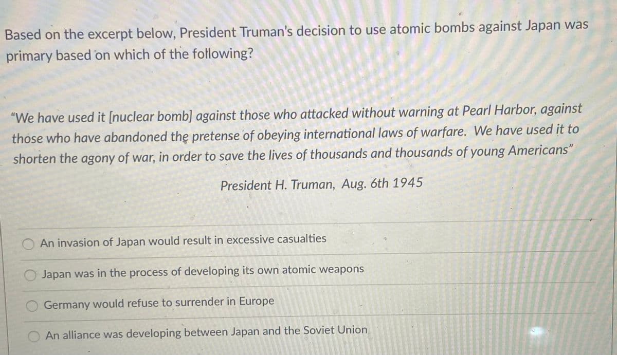 Based on the excerpt below, President Truman's decision to use atomic bombs against Japan was
primary based on which of the following?
"We have used it [nuclear bomb] against those who attacked without warning at Pearl Harbor, against
those who have abandoned the pretense of obeying international laws of warfare. We have used it to
shorten the agony of war, in order to save the lives of thousands and thousands of young Americans"
President H. Truman, Aug. 6th 1945
An invasion of Japan would result in excessive casualties
Japan was in the process of developing its own atomic weapons
Germany would refuse to surrender in Europe
An alliance was developing between Japan and the Soviet Union
