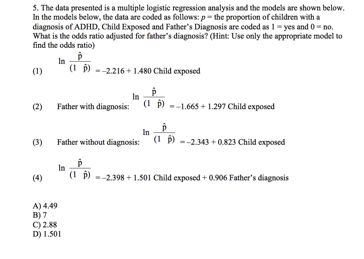 5. The data presented is a multiple logistic regression analysis and the models are shown below.
In the models below, the data are coded as follows: p
diagnosis of ADHD, Child Exposed and Father's Diagnosis are coded as 1 = yes and 0 = no.
What is the odds ratio adjusted for father's diagnosis? (Hint: Use only the appropriate model to
find the odds ratio)
the proportion of children with a
In
(1 p)
(1)
=-2.216 + 1.480 Child exposed
In
(1 p)
(2)
Father with diagnosis:
=-1.665 + 1.297 Child exposed
In
(3)
Father without diagnosis:
(1 î)
=-2.343 + 0.823 Child exposed
d
In
(4)
(1 p) =-2.398 + 1.501 Child exposed + 0.906 Father's diagnosis
A) 4.49
В) 7
C) 2.88
D) 1.501
