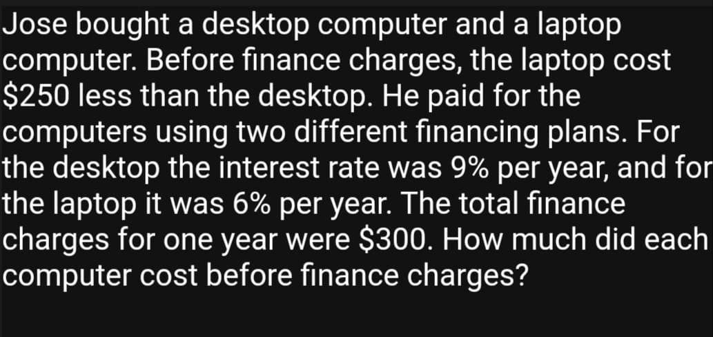 Jose bought a desktop computer and a laptop
computer. Before finance charges, the laptop cost
$250 less than the desktop. He paid for the
computers using two different financing plans. For
the desktop the interest rate was 9% per year, and for
the laptop it was 6% per year. The total finance
charges for one year were $300. How much did each
computer cost before finance charges?