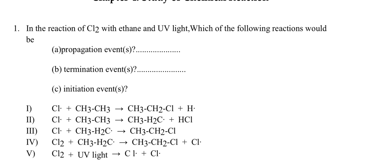 1. In the reaction of Cl2 with ethane and UV light,Which of the following reactions would
be
(a)propagation event(s)?..
(b) termination event(s)?..
(c) initiation event(s)?
Cl: + CH3-СНЗ
Cl· + CH3-CH3
Cl: + CH3-H2C-
Cl2 + CH3-H2C•
Cl2 + UV light
CH3-CH2-Cl + H·
> СН3-Н2С: + HCІ
СН3-CH2-CI
I)
II)
III)
IV)
> СH3-СH2-CІ + Cl-
V)
→ C l + Cl·
