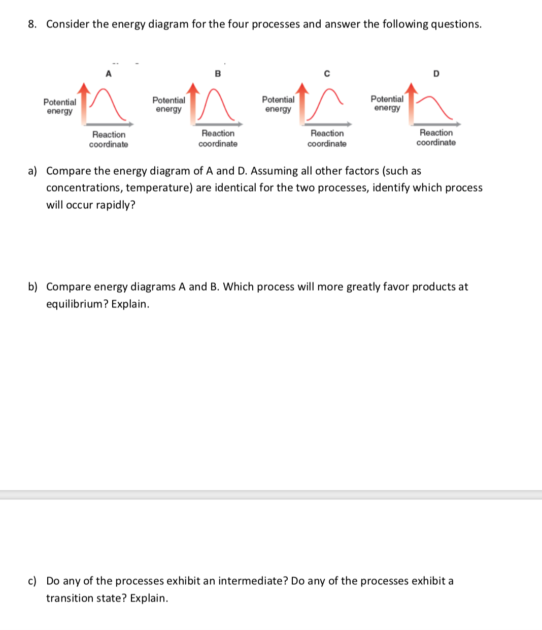 8. Consider the energy diagram for the four processes and answer the following questions.
Potential
energy
Potential
Potential
energy
Potential
energy
energy
Reaction
coordinate
Reaction
coordinate
Reaction
coordinate
Reaction
coordinate
a) Compare the energy diagram of A and D. Assuming all other factors (such as
concentrations, temperature) are identical for the two processes, identify which process
will occur rapidly?
Compare energy diagrams A and B. Which process will more greatly favor products at
equilibrium? Explain.
c) Do any of the processes exhibit an intermediate? Do any of the processes exhibit a
transition state? Explain.
