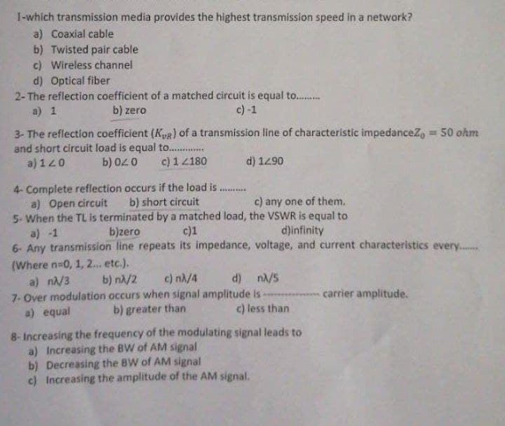 1-which transmission media provides the highest transmission speed in a network?
a) Coaxial cable
b) Twisted pair cable
c) Wireless channel
d) Optical fiber
2- The reflection coefficient of a matched circuit is equal to..........
a) 1
b) zero
c) -1
3- The reflection coefficient (KR) of a transmission line of characteristic impedancez, = 50 ohm
and short circuit load is equal to...............
a) 120
b) 020 c) 14180
d) 12.90
4- Complete reflection occurs if the load is..
a) Open circuit
b) short circuit
c) any one of them.
5- When the TL is terminated by a matched load, the VSWR is equal to
a) -1
b)zero
c)1
d)infinity
6- Any transmission line repeats its impedance, voltage, and current characteristics every.....
(Where n=0, 1, 2... etc.).
a) nλ/3
b) nλ/2 c) nλ/4
d) nλ/5
carrier amplitude.
7- Over modulation occurs when signal amplitude is
b) greater than
a) equal
c) less than
8- Increasing the frequency of the modulating signal leads to
a) Increasing the BW of AM signal
b) Decreasing the BW of AM signal
c) Increasing the amplitude of the AM signal.