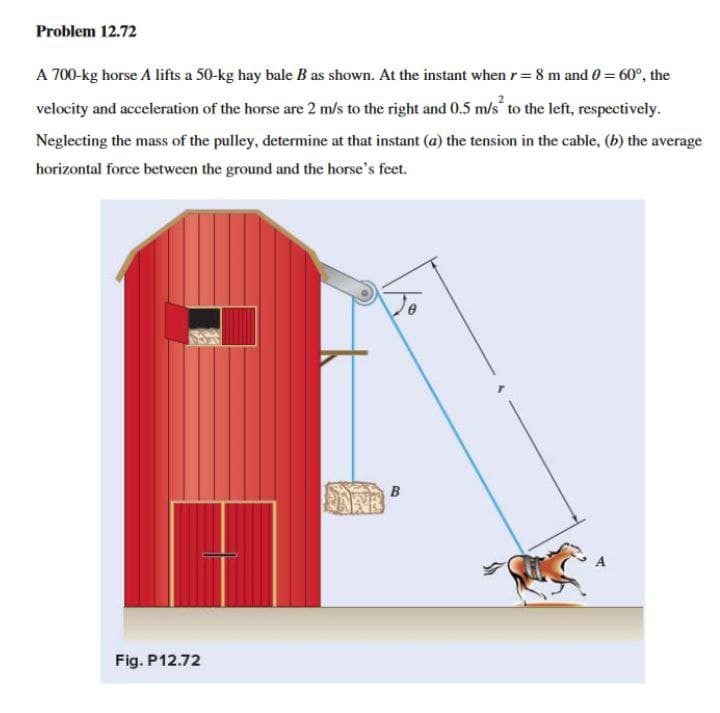 Problem 12.72
A 700-kg horse A lifts a 50-kg hay bale B as shown. At the instant when r = 8 m and 0 = 60°, the
velocity and acceleration of the horse are 2 m/s to the right and 0.5 m/s to the left, respectively.
Neglecting the mass of the pulley, determine at that instant (a) the tension in the cable, (b) the average
horizontal force between the ground and the horse's feet.
ARE
Fig. P12.72