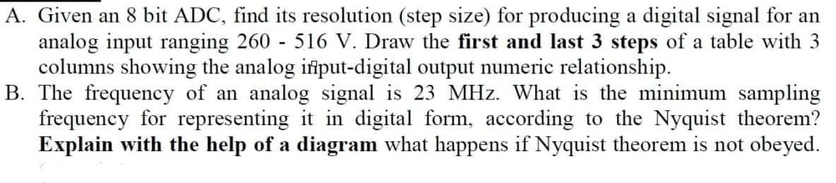 A. Given an 8 bit ADC, find its resolution (step size) for producing a digital signal for an
analog input ranging 260 516 V. Draw the first and last 3 steps of a table with 3
columns showing the analog ifiput-digital output numeric relationship.
B. The frequency of an analog signal is 23 MHz. What is the minimum sampling
frequency for representing it in digital form, according to the Nyquist theorem?
Explain with the help of a diagram what happens if Nyquist theorem is not obeyed.
