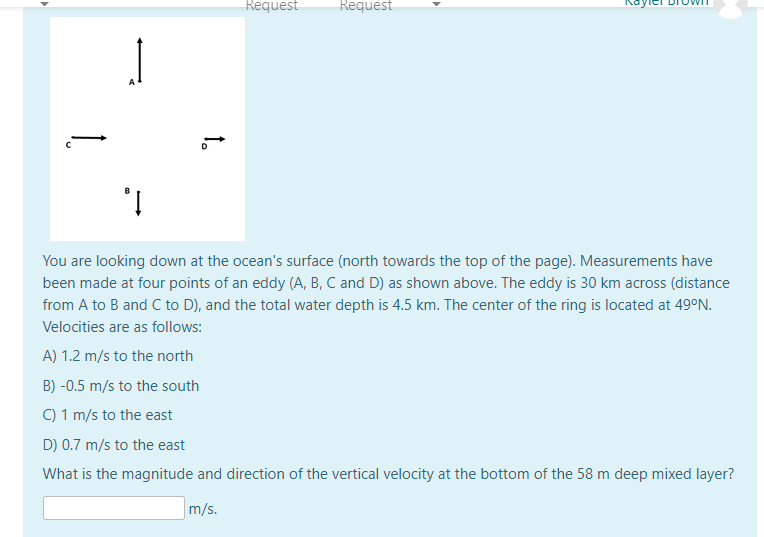 Request
Request
You are looking down at the ocean's surface (north towards the top of the page). Measurements have
been made at four points of an eddy (A, B, C and D) as shown above. The eddy is 30 km across (distance
from A to B and C to D), and the total water depth is 4.5 km. The center of the ring is located at 49°N.
Velocities are as follows:
A) 1.2 m/s to the north
B) -0.5 m/s to the south
C) 1 m/s to the east
D) 0.7 m/s to the east
What is the magnitude and direction of the vertical velocity at the bottom of the 58 m deep mixed layer?
m/s.
