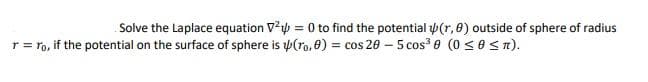 Solve the Laplace equation Vp = 0 to find the potential p(r, 8) outside of sphere of radius
r = ro, if the potential on the surface of sphere is p(ro, 0) = cos 20 – 5 cos? 0 (0 <0 Sn).
