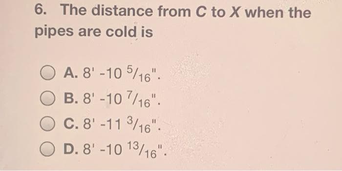 6. The distance from C to X when the
pipes are cold is
A. 8' -10 5/16".
B. 8' -10 7/16".
C. 8' -11 3/16".
D. 8' -10 13/16".
%3D
