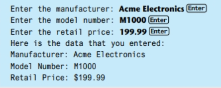 Enter the manufacturer: Acme Electronics Enter
Enter the model number: M1000 Enter
Enter the retail price: 199.99 Enter
Here is the data that you entered:
Manufacturer: Acme Electronics
Model Number: M1000
Retail Price: $199.99
