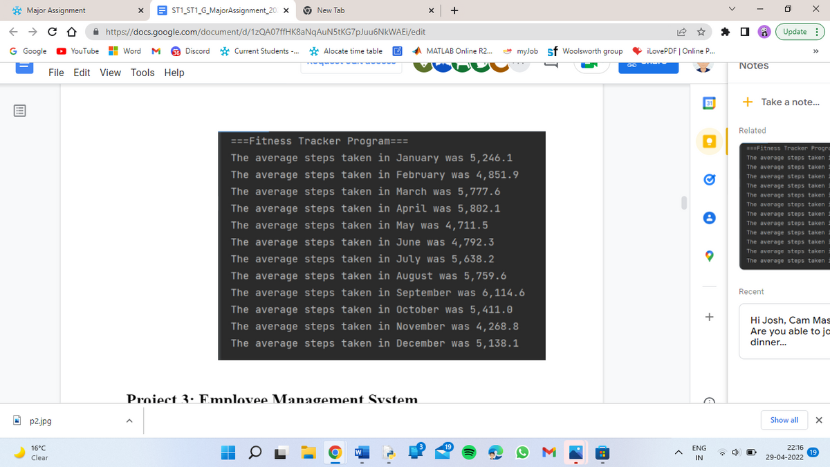 Major
← → CO
G Google ▸YouTube
E
Assignment
X
ST1_ST1_G_MajorAssignment_20% X
New Tab
X
+
https://docs.google.com/document/d/1zQA07ffHK8aNqAuN5tKG7pJuu6NkWAEi/edit
Word M 36 Discord Current Students... Alocate time table
MATLAB Online R2...
===Fitness Tracker Program===
The average steps taken in January was 5,246.1
The average steps taken in February was 4,851.9
The average steps taken in March was 5,777.6
The average steps taken in April was 5,802.1
The average steps taken in May was 4,711.5
The average steps taken in June was 4,792.3
The average steps taken in July was 5,638.2
The average steps taken in August was 5,759.6
The average steps taken in September was 6,114.6
The average steps taken in October was 5,411.0
The average steps taken in November was 4,268.8
The average steps taken in December was 5,138.1
File Edit View Tools Help
p2.jpg
16°C
Clear
Proiect 3 Emplovee Management System
■
OI
19
myJob Sf Woolsworth group
ΟΜ
GO
iLovePDF | Online P...
A
+
ENG
IN
1
ㅁ
X
Update:
Notes
+ Take a note...
Related
===Fitness Tracker Progra
The average steps taken
The average steps taken i
The average steps taken i
The average steps taken i
The average steps taken i
The average steps taken i
The average steps taken i
The average steps taken 1
The average steps taken
The average steps taken i
The average steps taken i
The average steps taken i
Recent
Hi Josh, Cam Mas
Are you able to ja
dinner...
Show all
X
22:16
19
29-04-2022