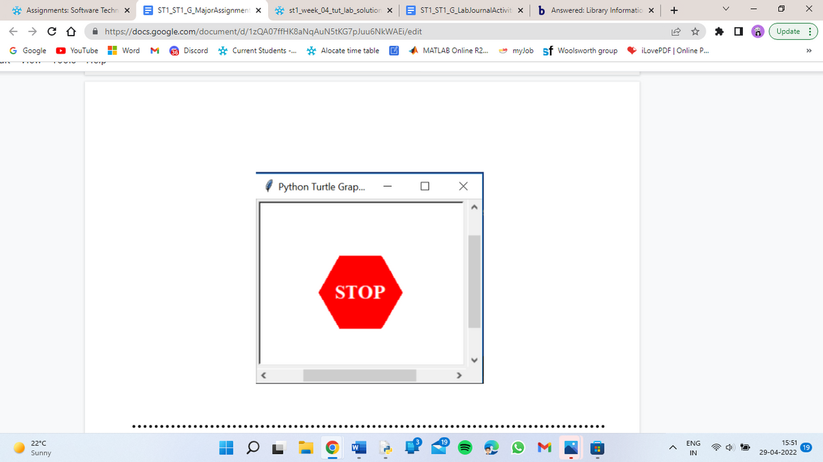 Assignments: Software Techn X
←
→ C ↑
G Google ▸YouTube
22°C
Sunny
ST1_ST1_G_MajorAssignment X
st1_week_04_tut_lab_solution X
https://docs.google.com/document/d/1zQA07ffHK8aNqAuN5tKG7pJuu6NkWAEi/edit
Word M 36 Discord Current Students -...
Alocate time table
▬
Python Turtle Grap...
STOP
ST1_ST1_G_LabJournalActiviti X
MATLAB Online R2...
☐
X
b Answered: Library Informatio X
myJob Sf Woolsworth group
+
☆
iLovePDF | Online P...
ENG
IN
ㅁ
X
Update:
15:51
29-04-2022