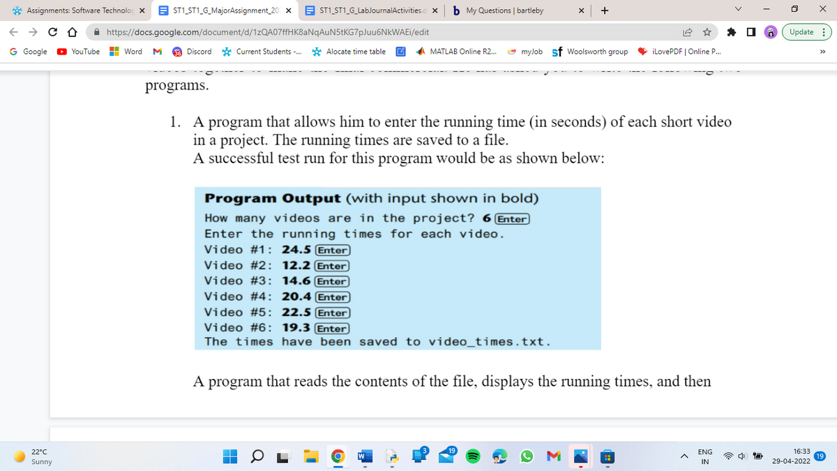 Assignments: Software Technolo X
← → CO
G Google ▸YouTube
22°C
Sunny
b My Questions | bartleby
ST1_ST1_G_MajorAssignment_20 X
ST1_ST1_G_LabJournalActivities.cl X
X +
https://docs.google.com/document/d/1zQA07ffHK8aNqAuN5tKG7pJuu6NkWAEi/edit
Word M 36 Discord
36
Discord Current Students -...
Alocate time table
MATLAB Online R2....
myJob Sf Woolsworth group
iLovePDF | Online P....
programs.
1. A program that allows him to enter the running time (in seconds) of each short video
in a project. The running times are saved to a file.
A successful test run for this program would be as shown below:
Program Output (with input shown in bold)
How many videos are in the project? 6 Enter
Enter the running times for each video.
Video #1: 24.5 Enter
Video # 2:
12.2 Enter
Video #3: 14.6 Enter
Video #4: 20.4 Enter
Video #5: 22.5 Enter
Video #6: 19.3 Enter
The times have been saved to video_times.txt.
A program that reads the contents of the file, displays the running times, and then
19
■
▬
0
W
M
A
ENG
IN
ㅁ
X
Update:
16:33
19
29-04-2022