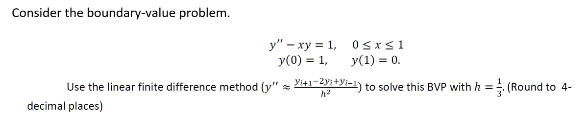 Consider the boundary-value problem.
y" - xy = 1,
y(0) = 1,
Use the linear finite difference method (y" ~
decimal places)
0≤x≤ 1
y(1) = 0.
Yi+1-2yi+yi-¹) to solve this BVP with h =
h²
(Round to 4-