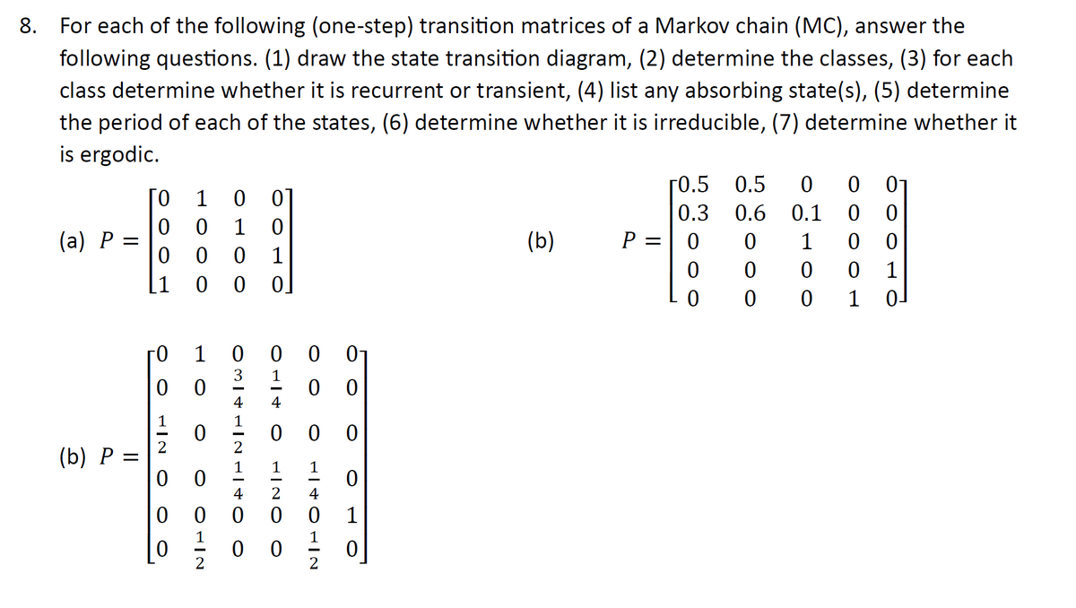 8. For each of the following (one-step) transition matrices of a Markov chain (MC), answer the
following questions. (1) draw the state transition diagram, (2) determine the classes, (3) for each
class determine whether it is recurrent or transient, (4) list any absorbing state(s), (5) determine
the period of each of the states, (6) determine whether it is irreducible, (7) determine whether it
is ergodic.
(a) P =
(b) P
[0
1 0
0 0 1 0
0
0 0 1
[1
го
O O O NIE
000
0
00
O O OLIN
OMITHIN TO O
1 0
0
0
3
4
0 0 0
0
OĐITO
000
OONIE
00
0
0
NITOATA
0
0
(b)
P =
[0.5 0.5 0
0.3
0.6
0.1
0
0
0
0 1
0
0
0
0
0 0
0
0
0
0
1
1 0-
TOO
0