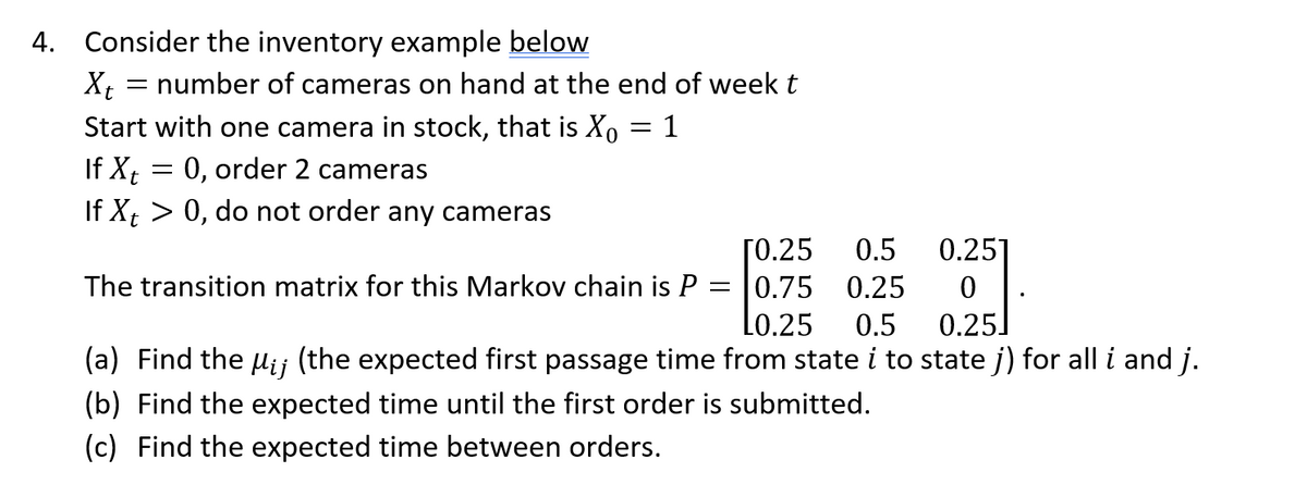 4. Consider the inventory example below
Xt
Start with one camera in stock, that is Xo
If Xt
0, order 2 cameras
If Xt > 0, do not order any cameras
number of cameras on hand at the end of week t
=
=
1
[0.25
0.5
0.75 0.25
L0.25 0.5
(a) Find the Mij (the expected first passage time from state i to state j) for all i and j.
(b) Find the expected time until the first order is submitted.
(c) Find the expected time between orders.
0.251
0
0.25]
The transition matrix for this Markov chain is P
=