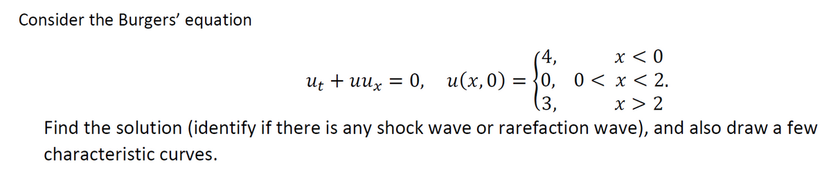 Consider the Burgers' equation
4,
x < 0
ut + uux = 0, u(x,0) = 0, 0<x<2.
Ut
»-6
3.
x > 2
Find the solution (identify if there is any shock wave or rarefaction wave), and also draw a few
characteristic curves.