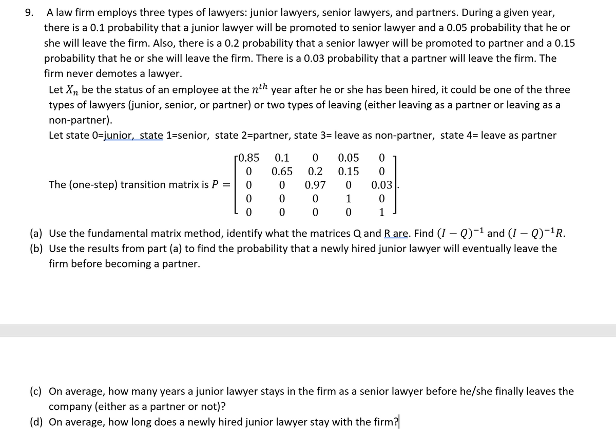 9.
A law firm employs three types of lawyers: junior lawyers, senior lawyers, and partners. During a given year,
there is a 0.1 probability that a junior lawyer will be promoted to senior lawyer and a 0.05 probability that he or
she will leave the firm. Also, there is a 0.2 probability that a senior lawyer will be promoted to partner and a 0.15
probability that he or she will leave the firm. There is a 0.03 probability that a partner will leave the firm. The
firm never demotes a lawyer.
th
Let Xn be the status of an employee at the n' year after he or she has been hired, it could be one of the three
types of lawyers (junior, senior, or partner) or two types of leaving (either leaving as a partner or leaving as a
non-partner).
Let state 0-junior, state 1-senior, state 2=partner, state 3= leave as non-partner, state 4= leave as partner
The (one-step) transition matrix is P =
0.85
0
0
0
0
0.1 0 0.05
0.65 0.2 0.15
0 0.97 0
0 1
0 0
0
0
0
0
0.03
0
1
(a) Use the fundamental matrix method, identify what the matrices Q and R are. Find (I — Q)−¹ and (I — Q)¯¹R.
(b) Use the results from part (a) to find the probability that a newly hired junior lawyer will eventually leave the
firm before becoming a partner.
(c) On average, how many years a junior lawyer stays in the firm as a senior lawyer before he/she finally leaves the
company (either as a partner or not)?
(d) On average, how long does a newly hired junior lawyer stay with the firm?