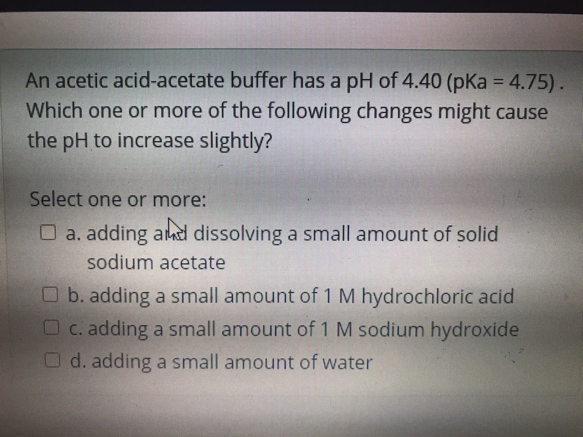 An acetic acid-acetate buffer has a pH of 4.40 (pKa = 4.75).
Which one or more of the following changes might cause
the pH to increase slightly?
Select one or more:
O a. adding ahd dissolving a small amount of solid
sodium acetate
O b. adding a small amount of 1 M hydrochloric acid
O c. adding a small amount of 1 M sodium hydroxide
O d. adding a small amount of water
