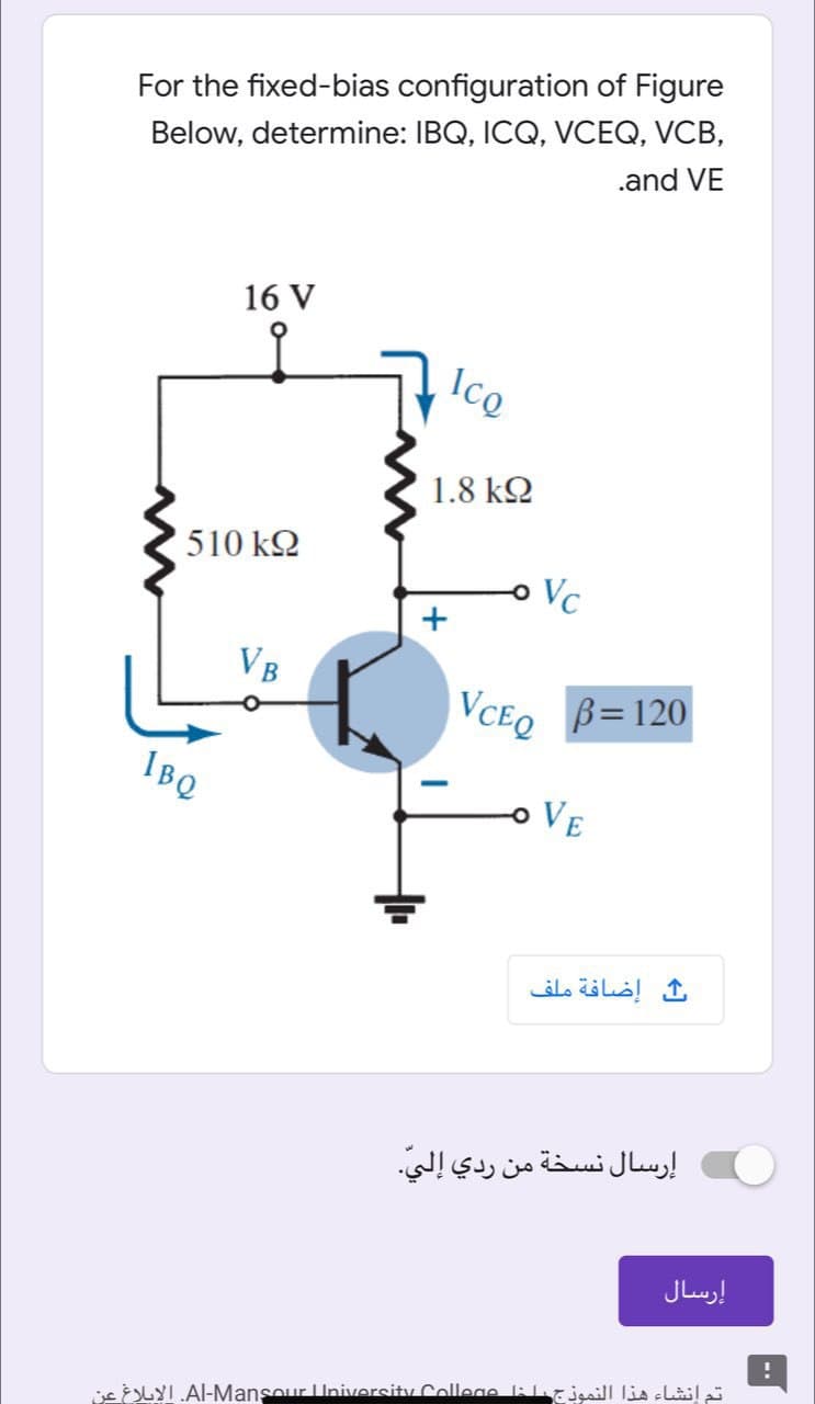 For the fixed-bias configuration of Figure
Below, determine: IBQ, ICQ, VCEQ, VCB,
.and VE
16 V
Ico
1.8 kQ
510 k2
Vc
+
VCEQ
B= 120
IBQ
o VE
إضافة ملف
إرسال نسخة من ردي إلي
إرسال
isLYIAl-Mansour LUniversity College lilrjmiJIla clla
