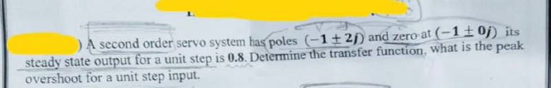 ) A second order servo system has poles (-1+2) and zero at (-1±0j) its
steady state output for a unit step is 0.8. Determine the transfer function, what is the peak
overshoot for a unit step input.