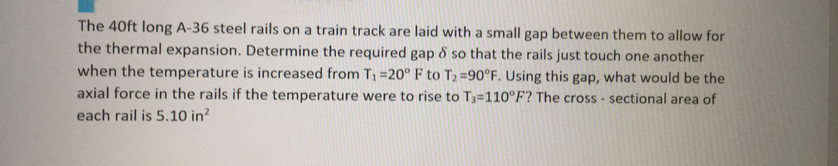 The 40ft long A-36 steel rails on a train track are laid with a small gap between them to allow for
the thermal expansion. Determine the required gap & so that the rails just touch one another
when the temperature is increased from T₁=20° F to T₂=90°F. Using this gap, what would be the
axial force in the rails if the temperature were to rise to T3=110°F? The cross-sectional area of
each rail is 5.10 in²