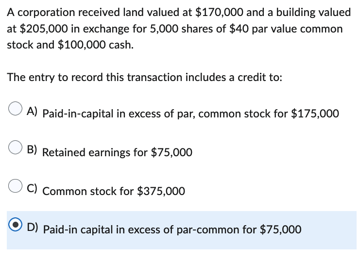 A corporation received land valued at $170,000 and a building valued
at $205,000 in exchange for 5,000 shares of $40 par value common
stock and $100,000 cash.
The entry to record this transaction includes a credit to:
A) Paid-in-capital in excess of par, common stock for $175,000
B) Retained earnings for $75,000
C) Common stock for $375,000
D) Paid-in capital in excess of par-common for $75,000