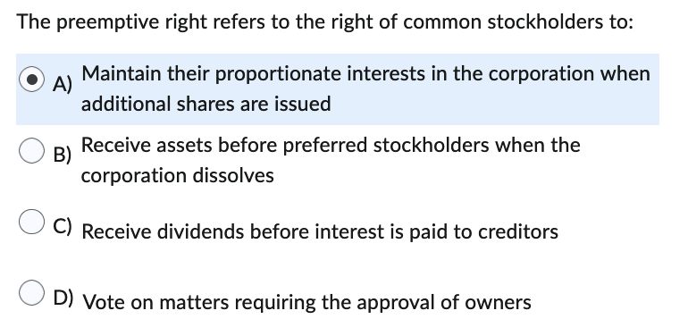 The preemptive right refers to the right of common stockholders to:
Maintain their proportionate interests in the corporation when
additional shares are issued
A)
Receive assets before preferred stockholders when the
corporation dissolves
C) Receive dividends before interest is paid to creditors
B)
D) Vote on matters requiring the approval of owners