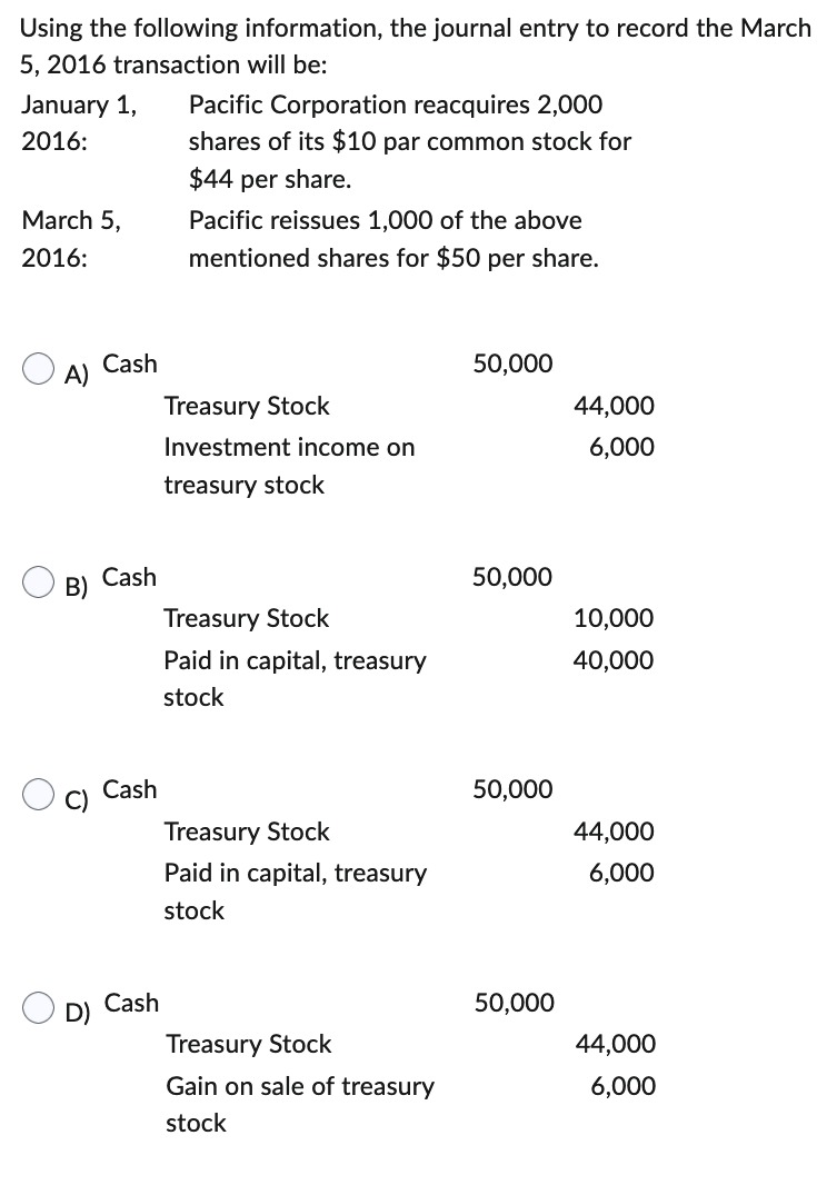 Using the following information, the journal entry to record the March
5, 2016 transaction will be:
January 1, Pacific Corporation reacquires 2,000
2016:
shares of its $10 par common stock for
$44 per share.
March 5,
2016:
A)
B)
Cash
Cash
Cash
Cash
Pacific reissues 1,000 of the above
mentioned shares for $50 per share.
Treasury Stock
Investment income on
treasury stock
Treasury Stock
Paid in capital, treasury
stock
Treasury Stock
Paid in capital, treasury
stock
Treasury Stock
Gain on sale of treasury
stock
50,000
50,000
50,000
50,000
44,000
6,000
10,000
40,000
44,000
6,000
44,000
6,000