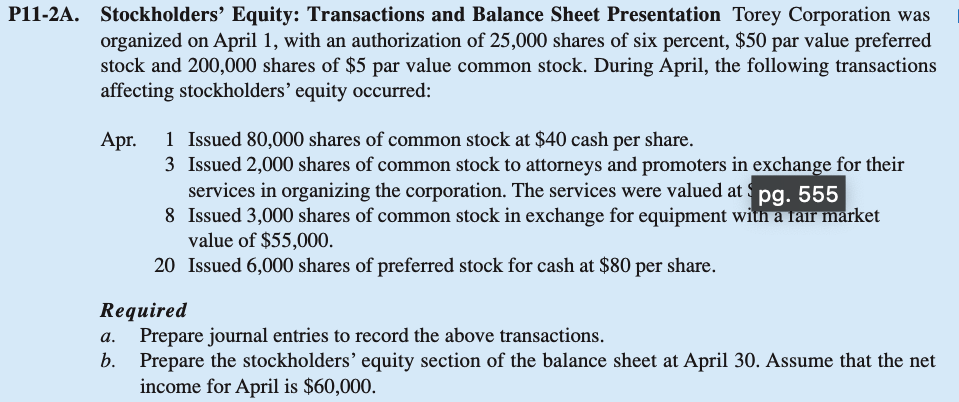 P11-2A. Stockholders' Equity: Transactions and Balance Sheet Presentation Torey Corporation was
organized on April 1, with an authorization of 25,000 shares of six percent, $50 par value preferred
stock and 200,000 shares of $5 par value common stock. During April, the following transactions
affecting stockholders' equity occurred:
Apr.
1 Issued 80,000 shares of common stock at $40 cash per share.
3
Issued 2,000 shares of common stock to attorneys and promoters in exchange for their
services in organizing the corporation. The services were valued at $pg. 555
8
Issued 3,000 shares of common stock in exchange for equipment with a fair market
value of $55,000.
20 Issued 6,000 shares of preferred stock for cash at $80 per share.
Required
a.
Prepare journal entries to record the above transactions.
b. Prepare the stockholders' equity section of the balance sheet at April 30. Assume that the net
income for April is $60,000.