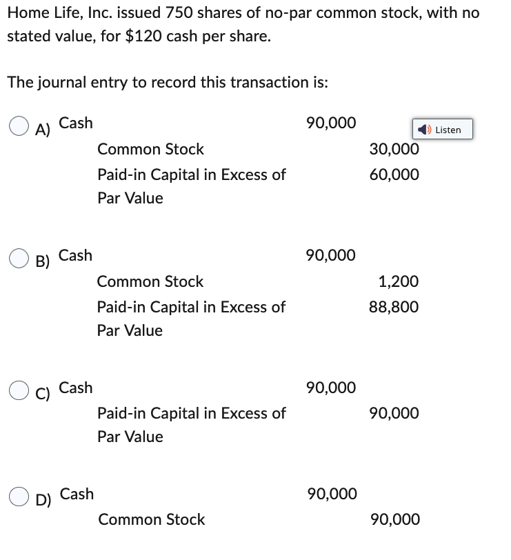 Home Life, Inc. issued 750 shares of no-par common stock, with no
stated value, for $120 cash per share.
The journal entry to record this transaction is:
A)
B)
C)
D)
Cash
Cash
Cash
Cash
Common Stock
Paid-in Capital in Excess of
Par Value
Common Stock
Paid-in Capital in Excess of
Par Value
Paid-in Capital in Excess of
Par Value
Common Stock
90,000
90,000
90,000
90,000
30,000
60,000
1,200
88,800
90,000
90,000
Listen