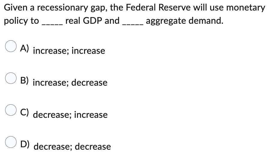 Given a recessionary gap, the Federal Reserve will use monetary
policy to __________ real GDP and
aggregate demand.
A) increase; increase
B) increase; decrease
C) decrease; increase
OD) decrease; decrease