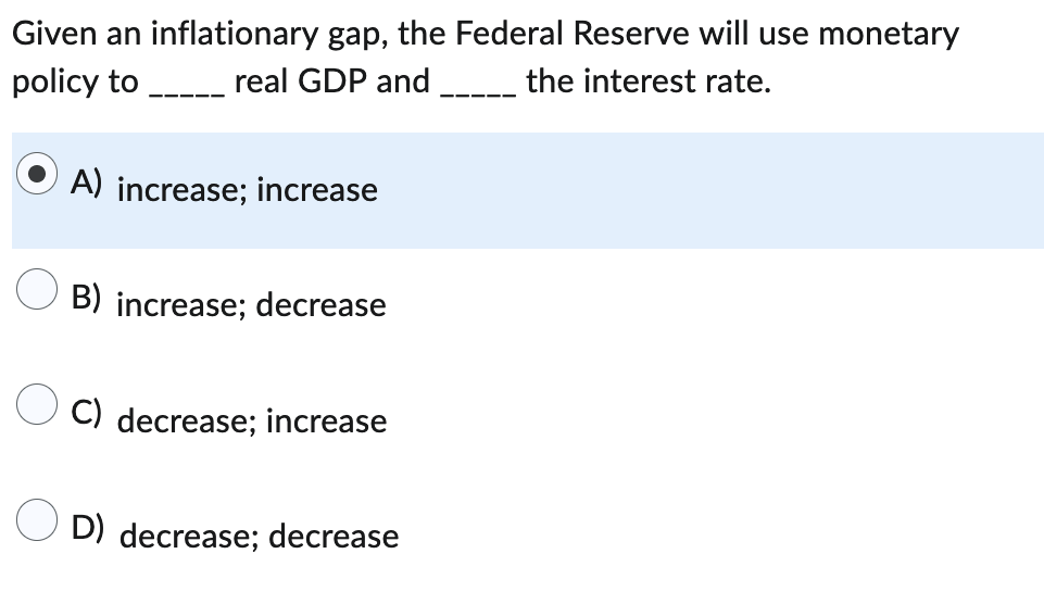 Given an inflationary gap, the Federal Reserve will use monetary
policy to _________ real GDP and
the interest rate.
A) increase; increase
B) increase; decrease
C) decrease; increase
D) decrease; decrease