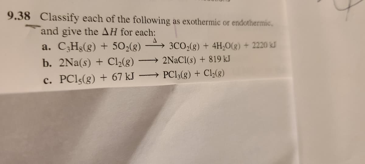 9.38 Classify each of the following as exothermic or endothermic,
and give the AH for each:
a. C3H8(g) + 502(g)
A
b. 2Na(s) + Cl2(g) →
→
c. PCl5(g) + 67 kJ
3CO2(g) + 4H2O(g) + 2220 kJ
2NaCl(s) + 819 kJ
PC13(g) + Cl2(g)