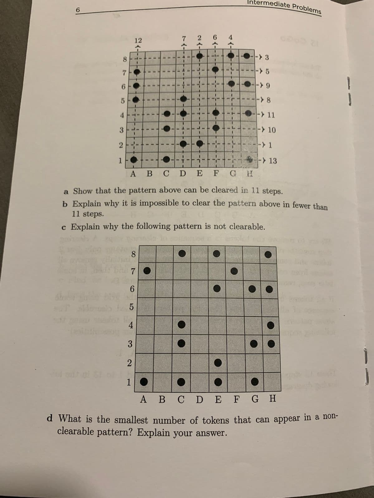 6
60
87
6
5
4
3
2
1
12
8
7
6
5
4
3
2
1
1
1
1
1
1
1
I
1
1
1
1
I
1
T
I
1
1
1
T
J
1
1
1
1
1
1
23-
6<----
41-
ngang an tan máy c
1
1
1
1
1
1
1
1
1
1
●
1
L.
1
T
1
1
1
T
1
1
A B
C D E F G H
a Show that the pattern above can be cleared in 11 steps.
b Explain why it is impossible to clear the pattern above in fewer than
11 steps.
c Explain why the following pattern is not clearable.
Intermediate Problems
I
-> 3
-> 5
->9
-8
--> 11
-> 10
-> 1
-> 13
A B C D E F G H
d What is the smallest number of tokens that can appear in a non-
clearable pattern? Explain your answer.