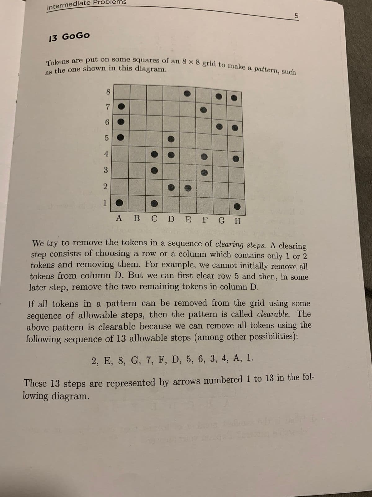 Intermediate Problems
13 GoGo
Tokens are put on some squares of an 8 x 8 grid to make a pattern, such
as the one shown in this diagram.
8
7
6
5
4
3
2
1
5
A B C D E F G H
We try to remove the tokens in a sequence of clearing steps. A clearing
step consists of choosing a row or a column which contains only 1 or 2
tokens and removing them. For example, we cannot initially remove all
tokens from column D. But we can first clear row 5 and then, in some
later step, remove the two remaining tokens in column D.
If all tokens in a pattern can be removed from the grid using some
sequence of allowable steps, then the pattern is called clearable. The
above pattern is clearable because we can remove all tokens using the
following sequence of 13 allowable steps (among other possibilities):
2, E, 8, G, 7, F, D, 5, 6, 3, 4, A, 1.
These 13 steps are represented by arrows numbered 1 to 13 in the fol-
lowing diagram.