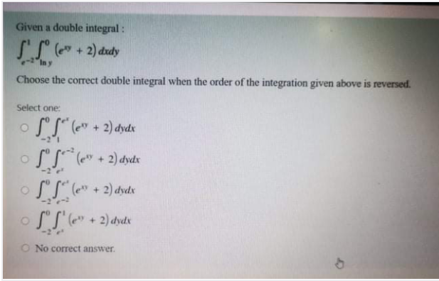 Given a double integral :
SS ( + 2) ddy
In y
Choose the correct double integral when the order of the integration given above is reversed.
Select one:
o SS" (e" + 2) dydx
o SS ( + 2) dyds
o SS" (e" + 2) dyds
o SS'(" + 2) dydx
O No correct answer.
