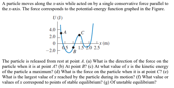 A particle moves along the x-axis while acted on by a single conservative force parallel to
the x-axis. The force corresponds to the potential-energy function graphed in the Figure.
U (J)
4.0
C
2.0
Ix (m)
1.5 20 2.5
0,5
-2.0
The particle is released from rest at point A. (a) What is the direction of the force on the
particle when it is at point 4? (b) At point B? (c) At what value of x is the kinetic energy
of the particle a maximum? (d) What is the force on the particle when it is at point C? (e)
What is the largest value of x reached by the particle during its motion? (f) What value or
values of x correspond to points of stable equilibrium? (g) Of unstable equilibrium?
