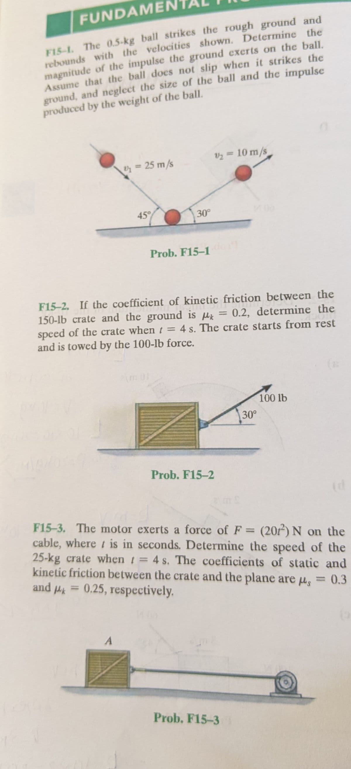 FUNDAMEN
F15-1. The 0.5-kg ball strikes the rough ground and
rebounds with the velocities shown. Determine the
magnitude of the impulse the ground exerts on the ball.
Assume that the ball docs not slip when it strikes the
ground, and neglect the size of the ball and the impulse
produced by the weight of the ball.
v2 = 10 m/s
%3D
Oz = 25 m/s
45°
30°
Prob. F15-1
F15-2. If the coefficient of kinetic friction between the
150-lb crate and the ground is u =
speed of the crate whent = 4 s. The crate starts from rest
and is towed by the 100-lb force.
0.2, determine the
%3D
100 lb
30°
Prob. F15-2
F15-3. The motor exerts a force of F = (20) N on the
cable, where t is in seconds. Determine the speed of the
25-kg crate when t= 4 s. The coefficients of static and
kinetic friction between the crate and the plane are u, = 0.3
and Hk
%D
%3D
0.25, respectively.
%3D
%3D
Prob. F15-3
