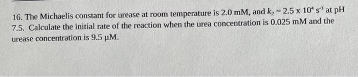 16. The Michaelis constant for urease at room temperature is 2.0 mM, and k, = 2.5 x 10 s' at pH
7.5. Calculate the initial rate of the reaction when the urea concentration is 0.025 mM and the
%3D
urease concentration is 9.5 uM.
