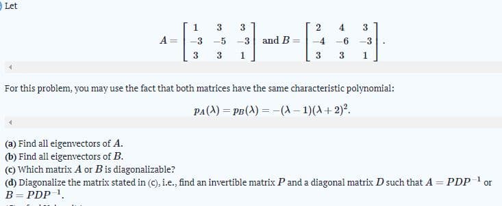 Let
1
3
4.
A =
-5
-3 and B =
-4
-6
-3
3
1
3
1
For this problem, you may use the fact that both matrices have the same characteristic polynomial:
PA(A) = PB(A) = -(A – 1)(A+2)².
(a) Find all eigenvectors of A.
(b) Find all eigenvectors of B.
(C) Which matrix A or Bis diagonalizable?
(d) Diagonalize the matrix stated in (C), i.e., find an invertible matrix P and a diagonal matrix D such that A = PDP
B= PDP 1.
1
or
%3D
%3D
