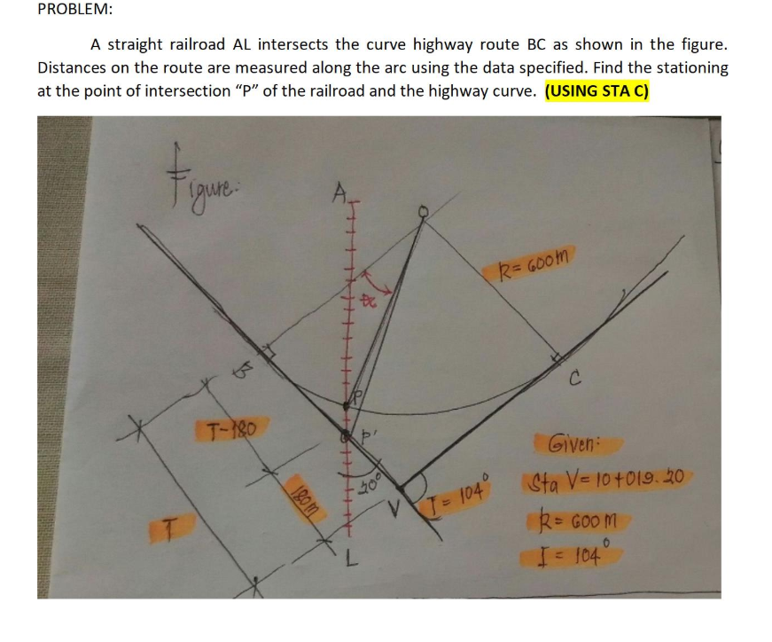 PROBLEM:
A straight railroad AL intersects the curve highway route BC as shown in the figure.
Distances on the route are measured along the arc using the data specified. Find the stationing
at the point of intersection "P" of the railroad and the highway curve. (USING STA C)
Figue
R= G00m
T-180
Given:
Sta V= 10 +019. 20
T= 104°
%3D
IT
R= GOO M
I 104
120 m
