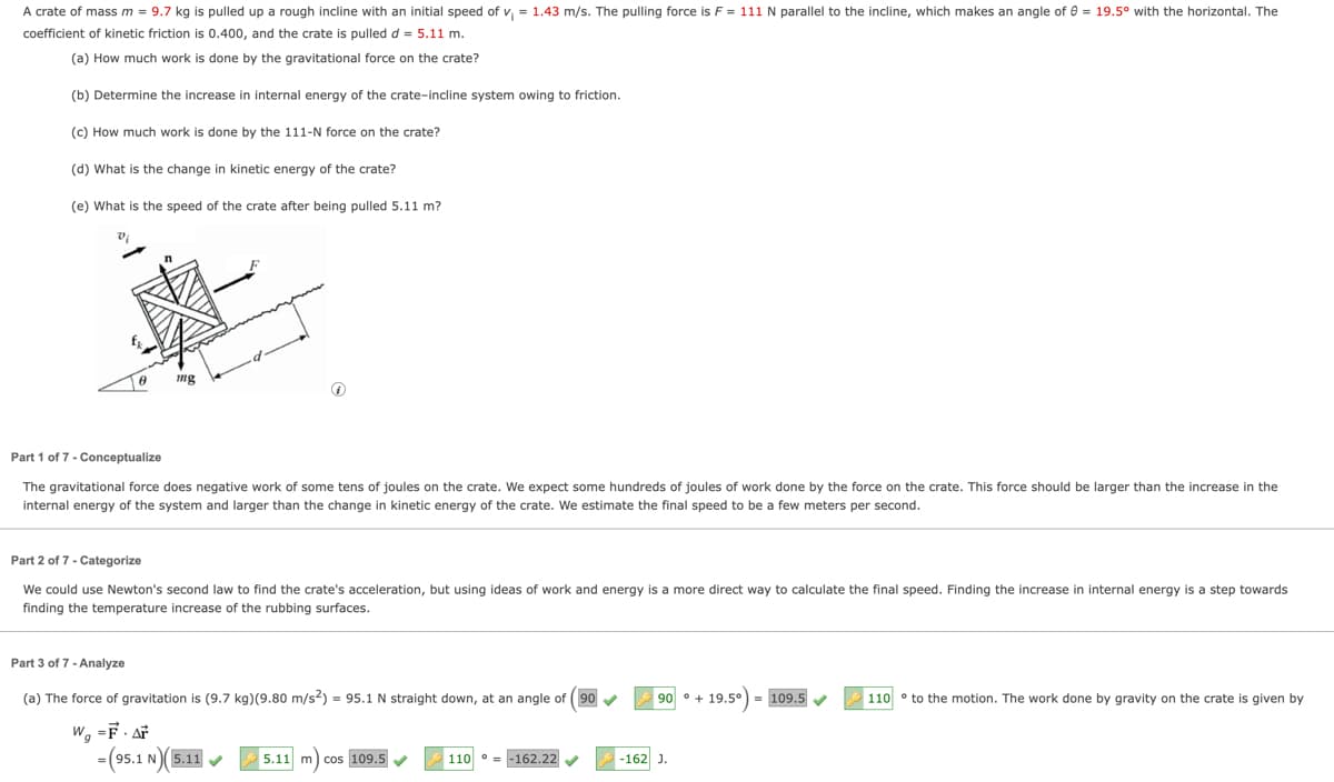 A crate of mass m = 9.7 kg is pulled up a rough incline with an initial speed of v₁ = 1.43 m/s. The pulling force is F = 111 N parallel to the incline, which makes an angle of = 19.5° with the horizontal. The
coefficient of kinetic friction is 0.400, and the crate is pulled d = 5.11 m.
(a) How much work is done by the gravitational force on the crate?
(b) Determine the increase in internal energy of the crate-incline system owing to friction.
(c) How much work is done by the 111-N force on the crate?
(d) What is the change in kinetic energy of the crate?
(e) What is the speed of the crate after being pulled 5.11 m?
mg
Part 1 of 7 - Conceptualize
The gravitational force does negative work of some tens of joules on the crate. We expect some hundreds of joules of work done by the force on the crate. This force should be larger than the increase in the
internal energy of the system and larger than the change in kinetic energy of the crate. We estimate the final speed to be a few meters per second.
Part 2 of 7 - Categorize
We could use Newton's second law to find the crate's acceleration, but using ideas of work and energy is a more direct way to calculate the final speed. Finding the increase in internal energy is a step towards
finding the temperature increase of the rubbing surfaces.
Part 3 of 7 - Analyze
(a) The force of gravitation is (9.7 kg)(9.80 m/s²) = 95.1 N straight down, at an angle of (90
W₁ =F. Ar
90° + 19.5°) = 109.5
110 to the motion. The work done by gravity on the crate is given by
-(95.1 N)(5.11✔
5.11 m cos 109.5
110-162.22
-162 J.