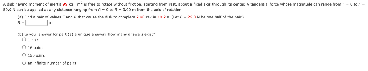 A disk having moment of inertia 99 kg m² is free to rotate without friction, starting from rest, about a fixed axis through its center. A tangential force whose magnitude can range from F = 0 to F =
50.0 N can be applied at any distance ranging from R = 0 to R = 3.00 m from the axis of rotation.
(a) Find a pair of values F and R that cause the disk to complete 2.90 rev in 10.2 s. (Let F = 26.0 N be one half of the pair.)
R =
m
(b) Is your answer for part (a) a unique answer? How many answers exist?
○ 1 pair
○ 16 pairs
○ 150 pairs
an infinite number of pairs