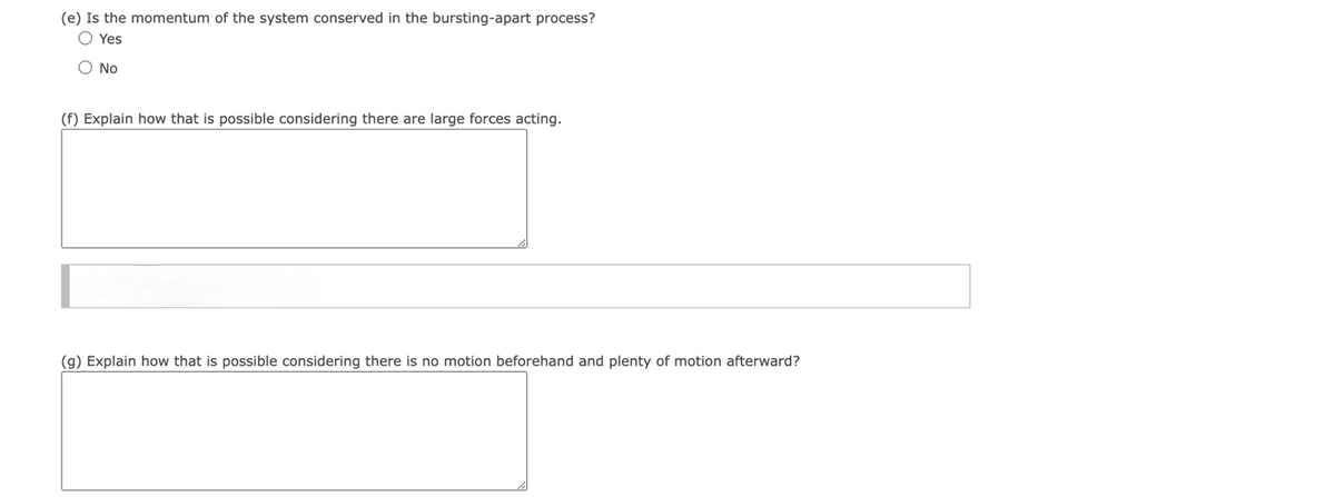 (e) Is the momentum of the system conserved in the bursting-apart process?
Yes
No
(f) Explain how that is possible considering there are large forces acting.
(g) Explain how that is possible considering there is no motion beforehand and plenty of motion afterward?