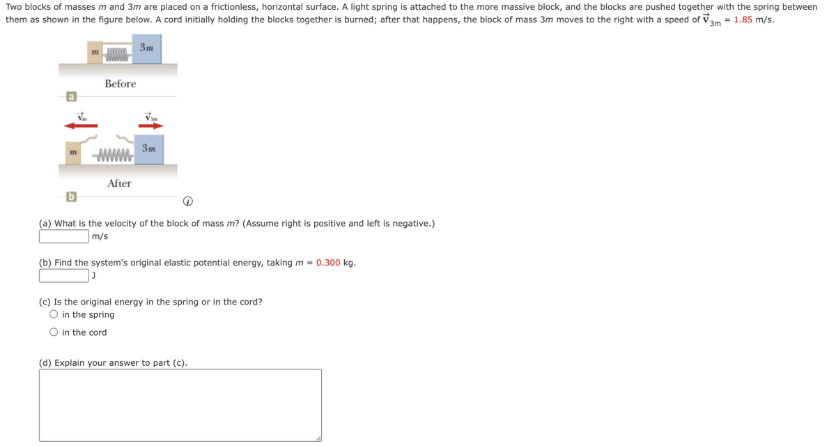 Two blocks of masses m and 3m are placed on a frictionless, horizontal surface. A light spring is attached to the more massive block, and the blocks are pushed together with the spring between
them as shown in the figure below. A cord initially holding the blocks together is burned; after that happens, the block of mass 3m moves to the right with a speed of ✓ 3m = 1.85 m/s.
3m
m
Before
3m
m
www
After
(a) What is the velocity of the block of mass m? (Assume right is positive and left is negative.)
m/s
(b) Find the system's original elastic potential energy, taking m = 0.300 kg.
(c) Is the original energy in the spring or in the cord?
○ in the spring
in the cord
(d) Explain your answer to part (c).