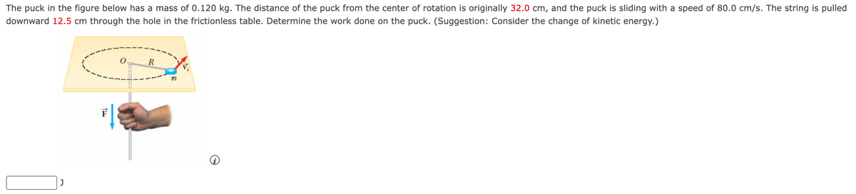 The puck in the figure below has a mass of 0.120 kg. The distance of the puck from the center of rotation is originally 32.0 cm, and the puck is sliding with a speed of 80.0 cm/s. The string is pulled
downward 12.5 cm through the hole in the frictionless table. Determine the work done on the puck. (Suggestion: Consider the change of kinetic energy.)
J
1x
0
R
m